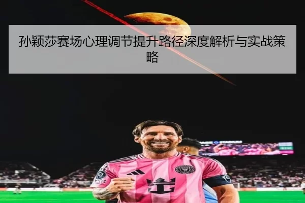 孙颖莎赛场心理调节提升路径深度解析与实战策略